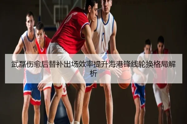 武磊伤愈后替补出场效率提升海港锋线轮换格局解析