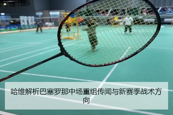 哈维解析巴塞罗那中场重组传闻与新赛季战术方向