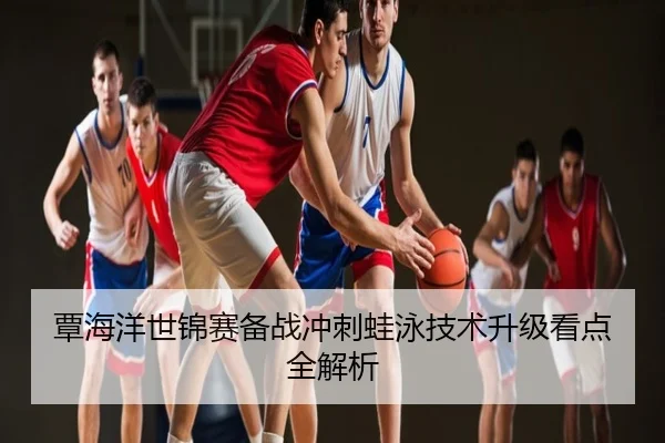 覃海洋世锦赛备战冲刺蛙泳技术升级看点全解析