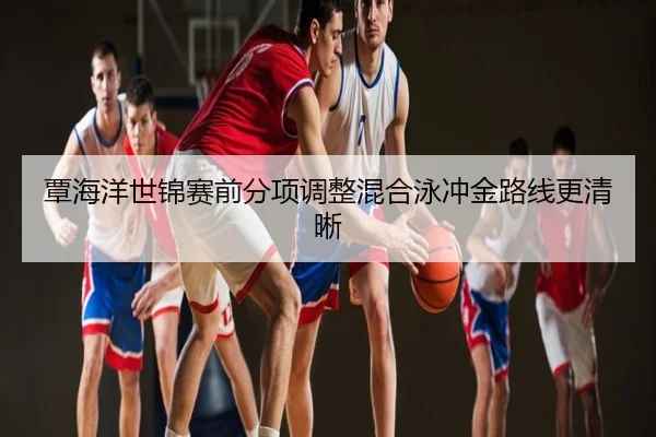 覃海洋世锦赛前分项调整混合泳冲金路线更清晰
