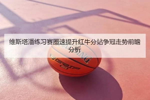 维斯塔潘练习赛圈速提升红牛分站争冠走势前瞻分析