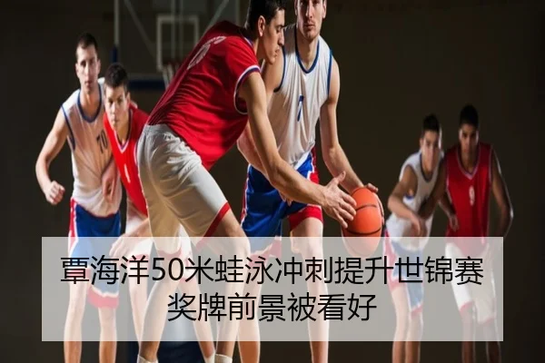 覃海洋50米蛙泳冲刺提升世锦赛奖牌前景被看好