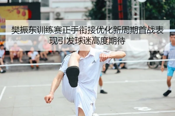 樊振东训练赛正手衔接优化新周期首战表现引发球迷高度期待