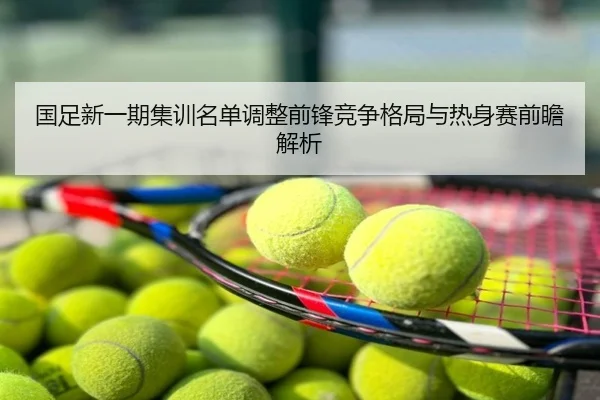 国足新一期集训名单调整前锋竞争格局与热身赛前瞻解析