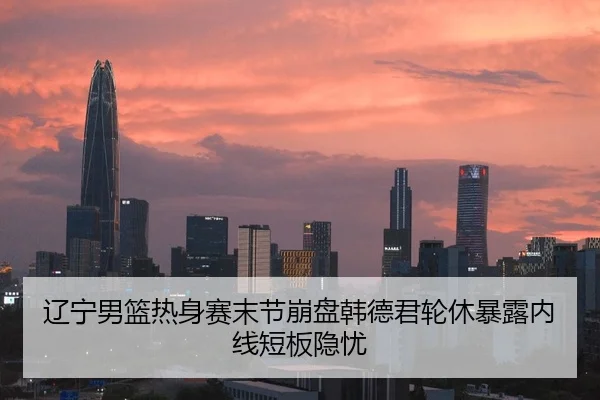 辽宁男篮热身赛末节崩盘韩德君轮休暴露内线短板隐忧