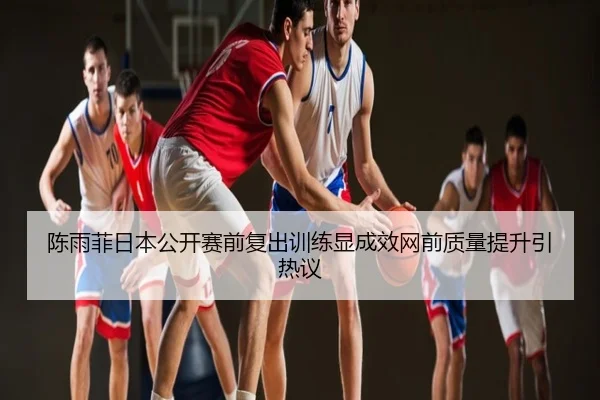 陈雨菲日本公开赛前复出训练显成效网前质量提升引热议