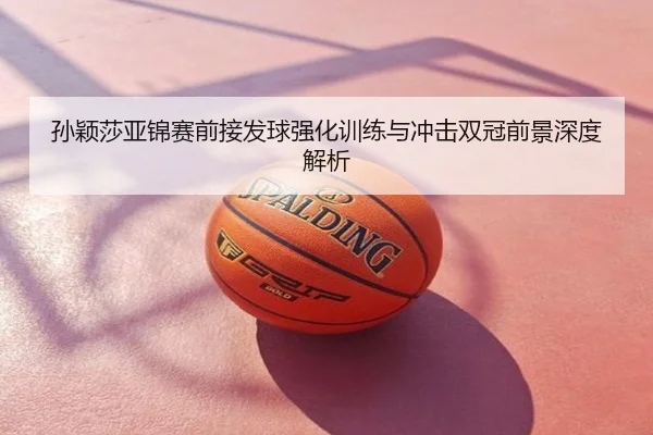 孙颖莎亚锦赛前接发球强化训练与冲击双冠前景深度解析