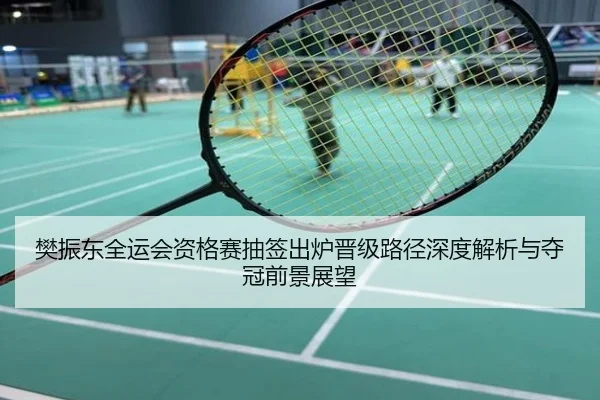 樊振东全运会资格赛抽签出炉晋级路径深度解析与夺冠前景展望