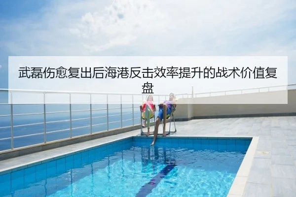 武磊伤愈复出后海港反击效率提升的战术价值复盘