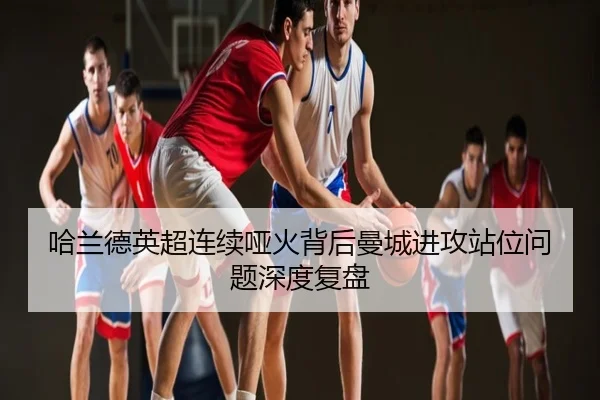 哈兰德英超连续哑火背后曼城进攻站位问题深度复盘
