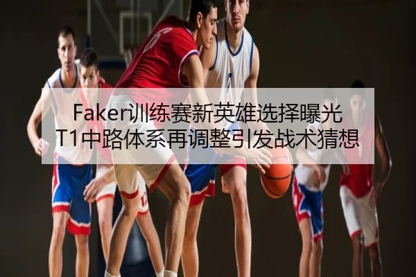 Faker训练赛新英雄选择曝光 T1中路体系再调整引发战术猜想